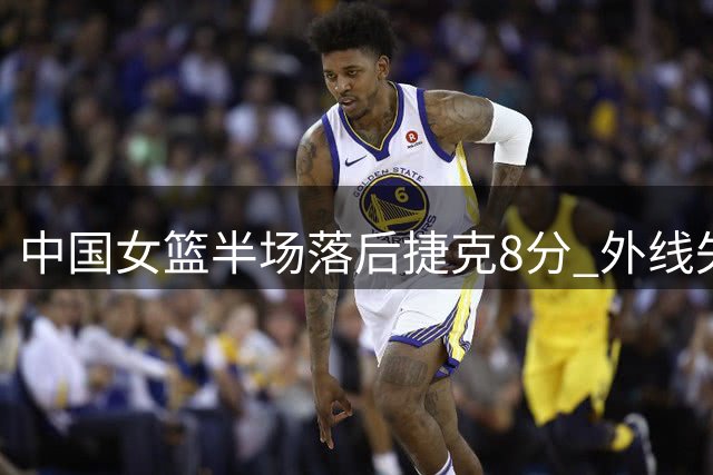 中国女篮半场落后捷克8分 外线失准引球迷热议